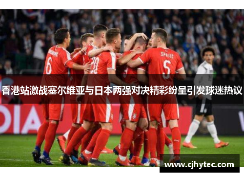 香港站激战塞尔维亚与日本两强对决精彩纷呈引发球迷热议